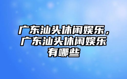 廣東汕頭休閑娛樂(lè )，廣東汕頭休閑娛樂(lè )有哪些