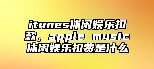 itunes休閑娛樂(lè )扣款，apple music休閑娛樂(lè )扣費是什么