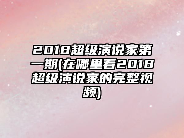 2018超級演說(shuō)家第一期(在哪里看2018超級演說(shuō)家的完整視頻)