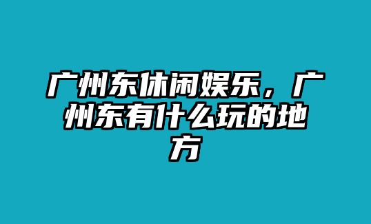 廣州東休閑娛樂(lè )，廣州東有什么玩的地方