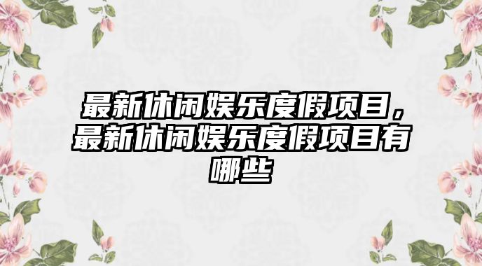 最新休閑娛樂(lè )度假項目，最新休閑娛樂(lè )度假項目有哪些