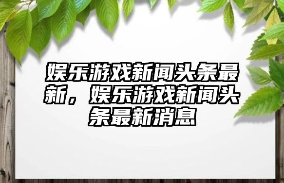 娛樂(lè )游戲新聞頭條最新，娛樂(lè )游戲新聞頭條最新消息