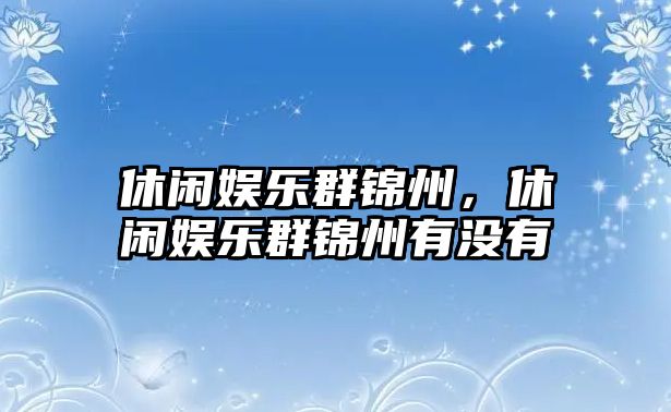 休閑娛樂(lè )群錦州，休閑娛樂(lè )群錦州有沒(méi)有