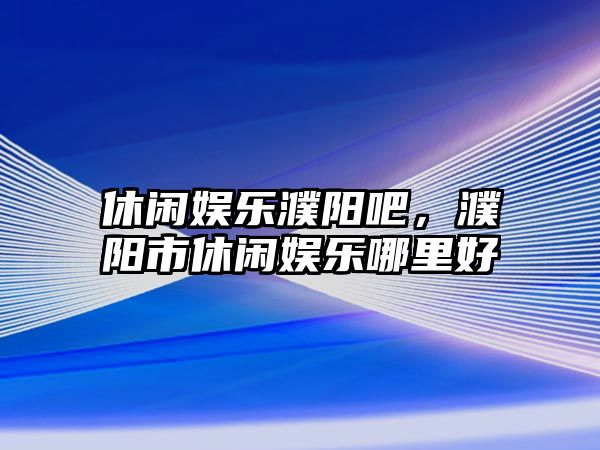 休閑娛樂(lè )濮陽(yáng)吧，濮陽(yáng)市休閑娛樂(lè )哪里好