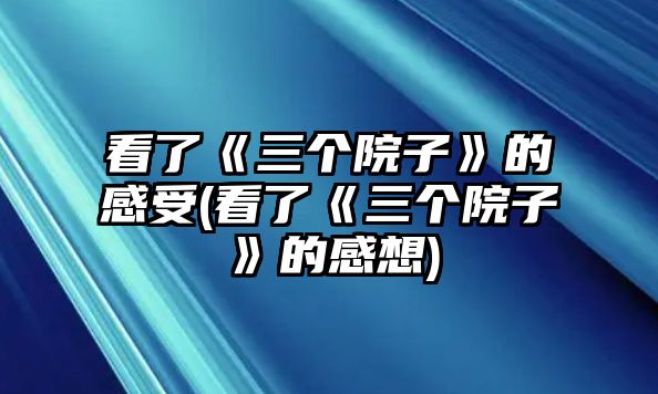 看了《三個(gè)院子》的感受(看了《三個(gè)院子》的感想)