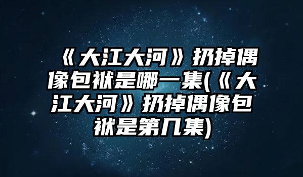 《大江大河》扔掉偶像包袱是哪一集(《大江大河》扔掉偶像包袱是第幾集)