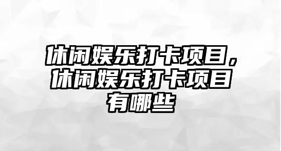 休閑娛樂(lè )打卡項目，休閑娛樂(lè )打卡項目有哪些