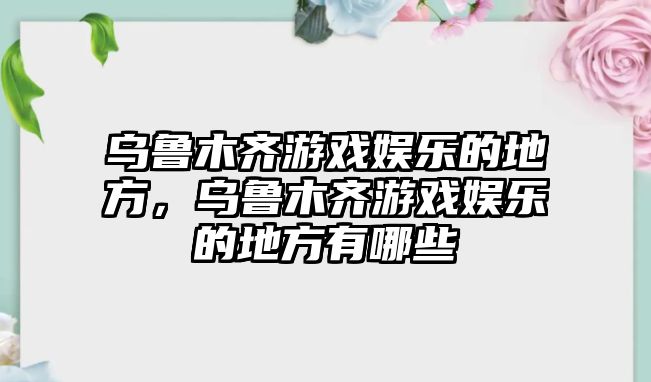 烏魯木齊游戲娛樂(lè )的地方，烏魯木齊游戲娛樂(lè )的地方有哪些