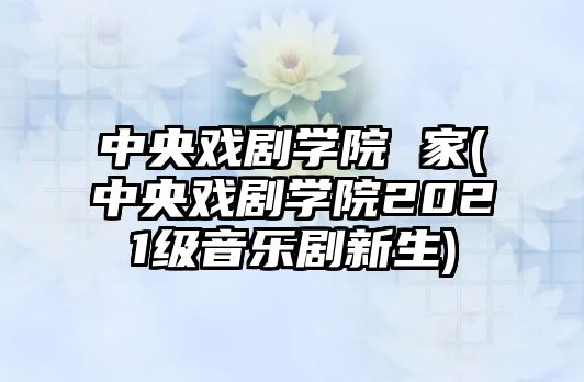 中央戲劇學(xué)院 家(中央戲劇學(xué)院2021級音樂(lè )劇新生)