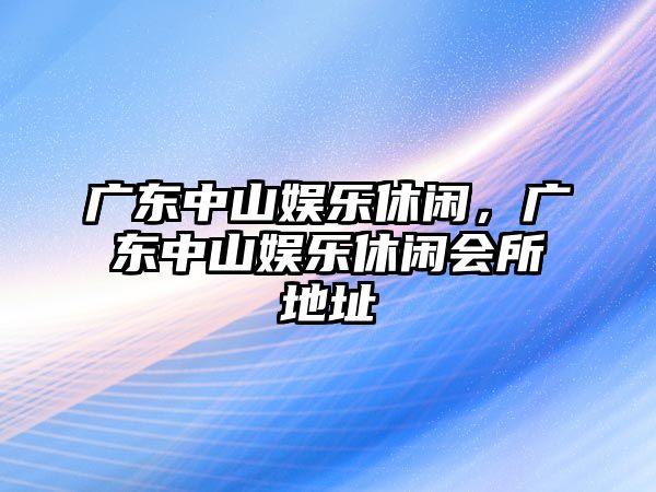 廣東中山娛樂(lè )休閑，廣東中山娛樂(lè )休閑會(huì )所地址