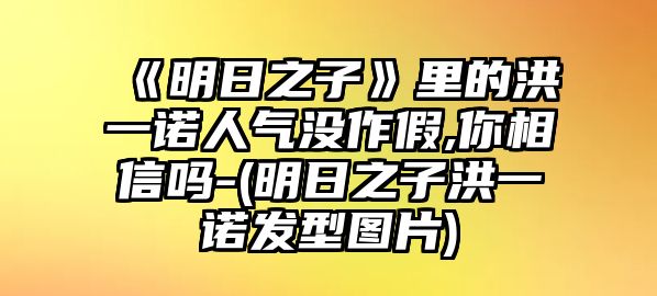 《明日之子》里的洪一諾人氣沒(méi)作假,你相信嗎-(明日之子洪一諾發(fā)型圖片)