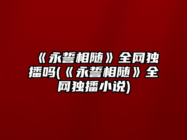 《永誓相隨》全網(wǎng)獨播嗎(《永誓相隨》全網(wǎng)獨播小說(shuō))