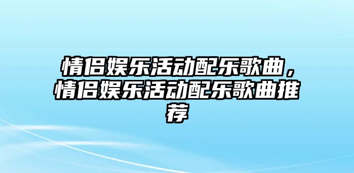 情侶娛樂(lè )活動(dòng)配樂(lè )歌曲，情侶娛樂(lè )活動(dòng)配樂(lè )歌曲推薦