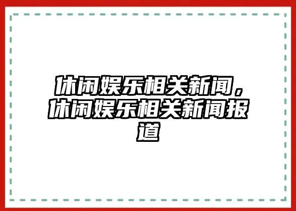 休閑娛樂(lè )相關(guān)新聞，休閑娛樂(lè )相關(guān)新聞報道