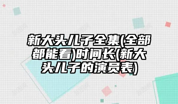 新大頭兒子全集(全部都能看)時(shí)間長(cháng)(新大頭兒子的演員表)