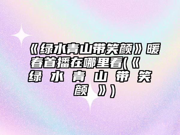 《綠水青山帶笑顏》暖春首播在哪里看(《 綠 水 青 山 帶 笑 顏 》)