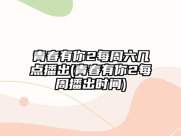 青春有你2每周六幾點(diǎn)播出(青春有你2每周播出時(shí)間)