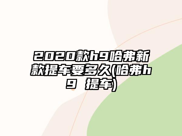 2020款h9哈弗新款提車(chē)要多久(哈弗h9 提車(chē))