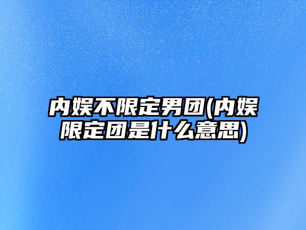 內娛不限定男團(內娛限定團是什么意思)