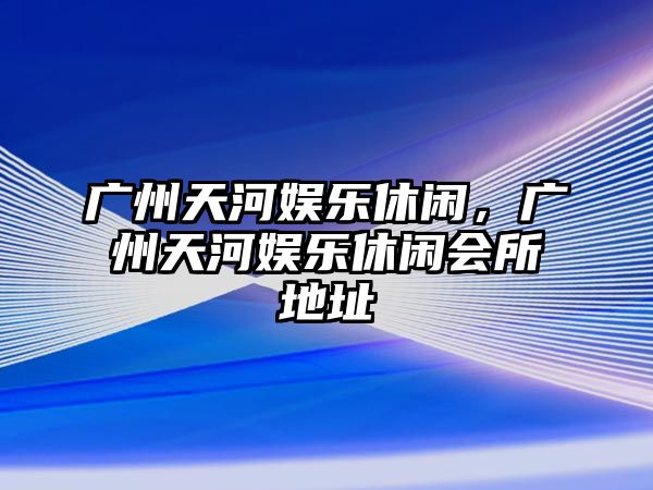 廣州天河娛樂(lè )休閑，廣州天河娛樂(lè )休閑會(huì )所地址