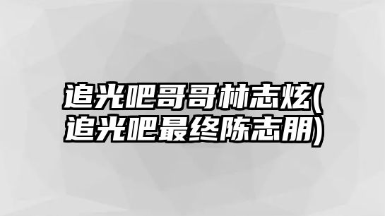 追光吧哥哥林志炫(追光吧最終陳志朋)