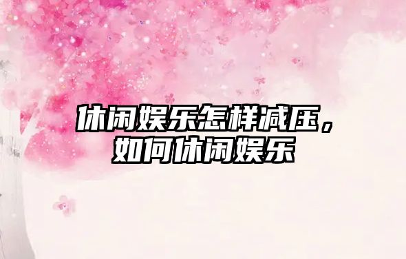 休閑娛樂(lè )怎樣減壓，如何休閑娛樂(lè )