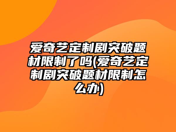 愛(ài)奇藝定制劇突破題材限制了嗎(愛(ài)奇藝定制劇突破題材限制怎么辦)