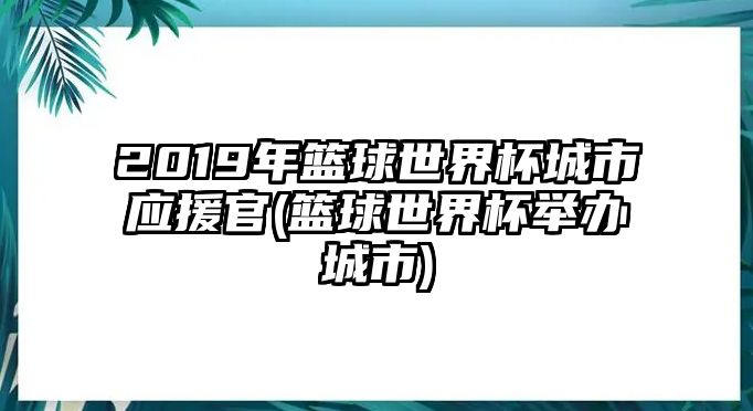 2019年籃球世界杯城市應援官(籃球世界杯舉辦城市)