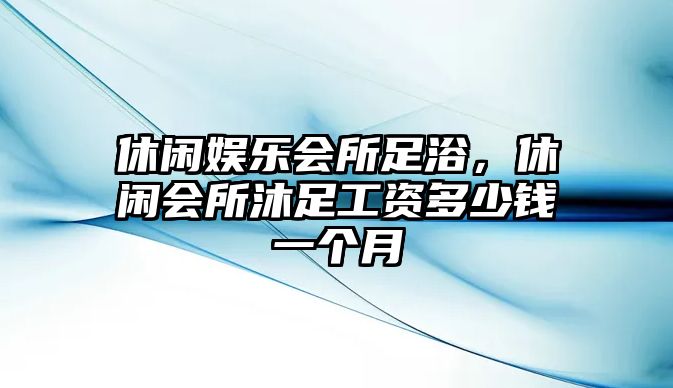 休閑娛樂(lè )會(huì )所足浴，休閑會(huì )所沐足工資多少錢(qián)一個(gè)月