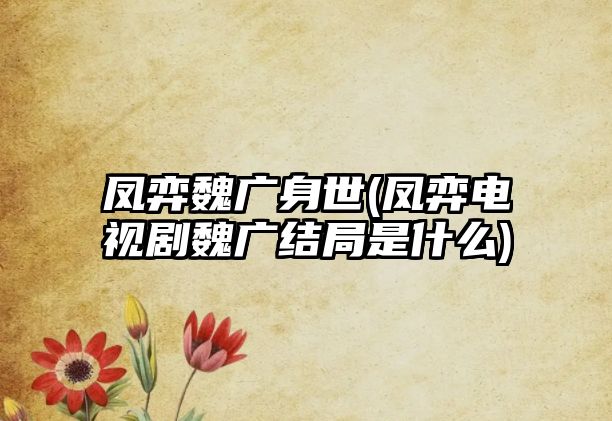 鳳弈魏廣身世(鳳弈電視劇魏廣結局是什么)