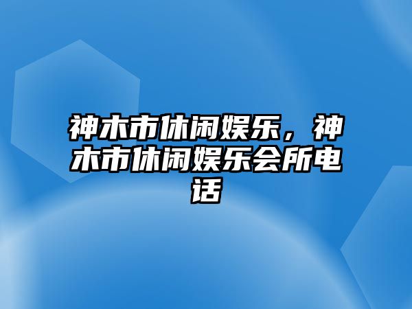 神木市休閑娛樂(lè )，神木市休閑娛樂(lè )會(huì )所電話(huà)