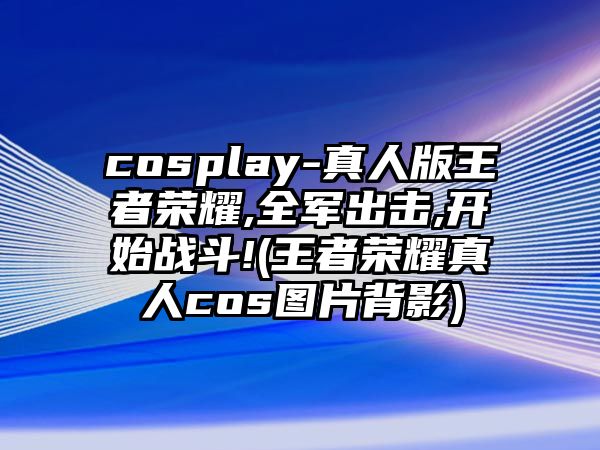 cosplay-真人版王者榮耀,全軍出擊,開(kāi)始戰斗!(王者榮耀真人cos圖片背影)