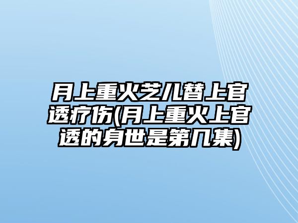 月上重火芝兒替上官透療傷(月上重火上官透的身世是第幾集)