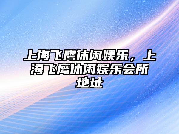 上海飛鷹休閑娛樂(lè )，上海飛鷹休閑娛樂(lè )會(huì )所地址