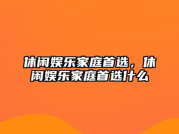 休閑娛樂(lè )家庭首選，休閑娛樂(lè )家庭首選什么