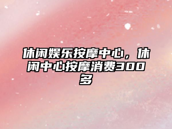 休閑娛樂(lè )按摩中心，休閑中心按摩消費300多