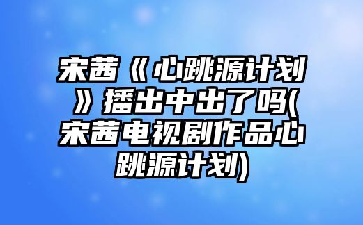 宋茜《心跳源計劃》播出中出了嗎(宋茜電視劇作品心跳源計劃)