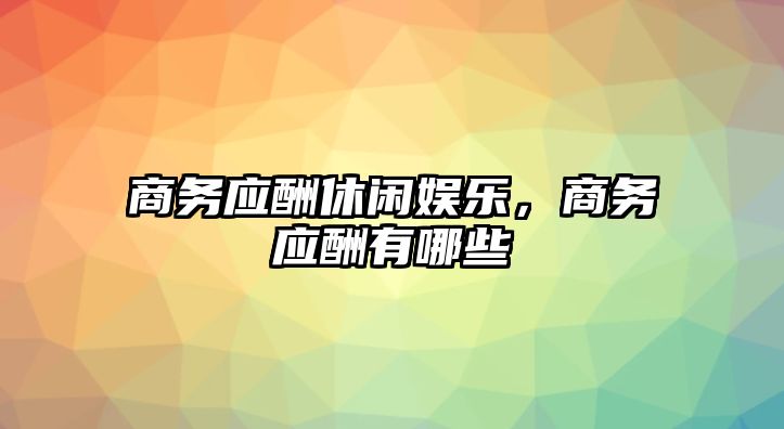 商務(wù)應酬休閑娛樂(lè )，商務(wù)應酬有哪些