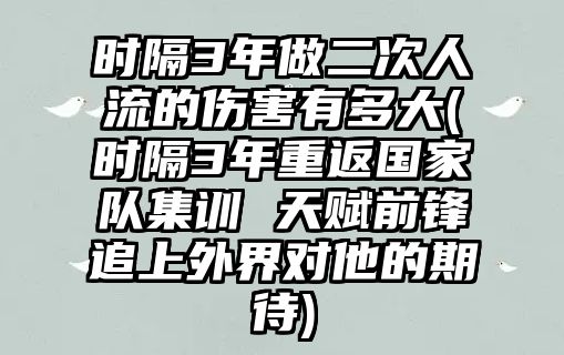 時(shí)隔3年做二次人流的傷害有多大(時(shí)隔3年重返國家隊集訓 天賦前鋒追上外界對他的期待)