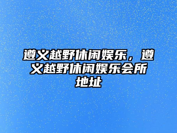 遵義越野休閑娛樂(lè )，遵義越野休閑娛樂(lè )會(huì )所地址