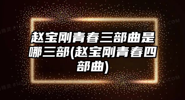 趙寶剛青春三部曲是哪三部(趙寶剛青春四部曲)