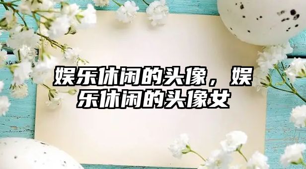 娛樂(lè )休閑的頭像，娛樂(lè )休閑的頭像女