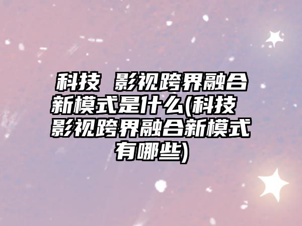 科技 影視跨界融合新模式是什么(科技 影視跨界融合新模式有哪些)