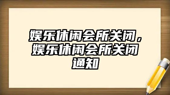 娛樂(lè )休閑會(huì )所關(guān)閉，娛樂(lè )休閑會(huì )所關(guān)閉通知