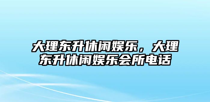 大理東升休閑娛樂(lè )，大理東升休閑娛樂(lè )會(huì )所電話(huà)