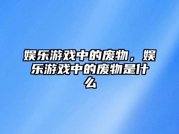 娛樂(lè )游戲中的廢物，娛樂(lè )游戲中的廢物是什么