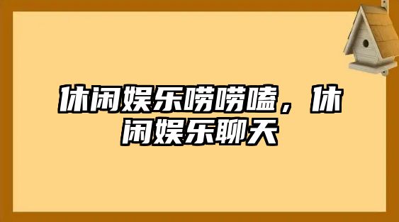 休閑娛樂(lè )嘮嘮嗑，休閑娛樂(lè )聊天