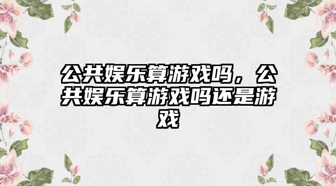 公共娛樂(lè )算游戲嗎，公共娛樂(lè )算游戲嗎還是游戲