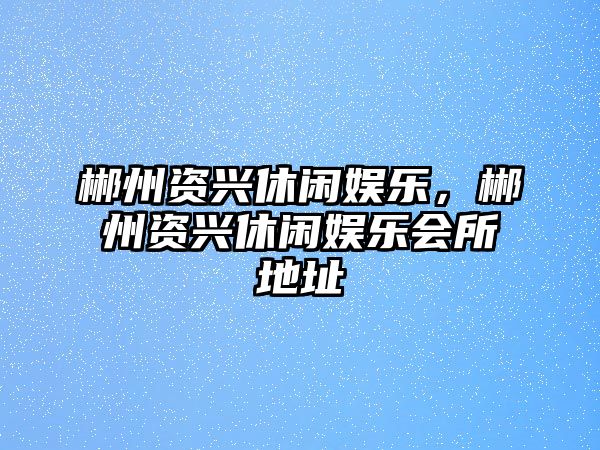 郴州資興休閑娛樂(lè )，郴州資興休閑娛樂(lè )會(huì )所地址