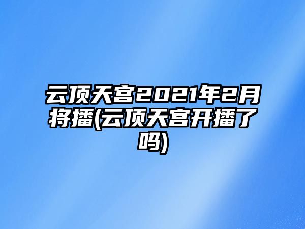 云頂天宮2021年2月將播(云頂天宮開(kāi)播了嗎)